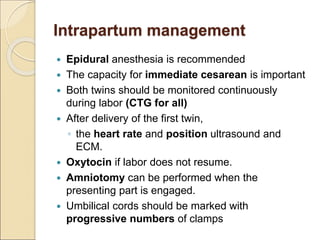 Intrapartum management
 Epidural anesthesia is recommended
 The capacity for immediate cesarean is important
 Both twins should be monitored continuously
during labor (CTG for all)
 After delivery of the first twin,
◦ the heart rate and position ultrasound and
ECM.
 Oxytocin if labor does not resume.
 Amniotomy can be performed when the
presenting part is engaged.
 Umbilical cords should be marked with
progressive numbers of clamps
 