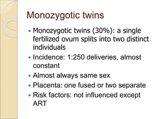 Monozygotic twins
 Monozygotic twins (30%): a single
fertilized ovum splits into two distinct
individuals
 Incidence: 1:250 deliveries, almost
constant
 Almost always same sex
 Placenta: one fused or two separate
 Risk factors: not influenced except
ART
 