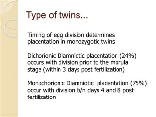 Type of twins...
Timing of egg division determines
placentation in monozygotic twins
Dichorionic Diamniotic placentation (24%)
occurs with division prior to the morula
stage (within 3 days post fertilization)
Monochorionic Diamniotic placentation (75%)
occur with division b/n days 4 and 8 post
fertilization
 