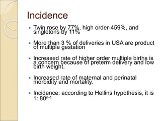 Incidence
 Twin rose by 77%, high order-459%, and
singletons by 11%
 More than 3 % of deliveries in USA are product
of multiple gestation
 Increased rate of higher order multiple births is
a concern because of preterm delivery and low
birth weight.
 Increased rate of maternal and perinatal
morbidity and mortality.
 Incidence: according to Hellins hypothesis, it is
1: 80n-1
 