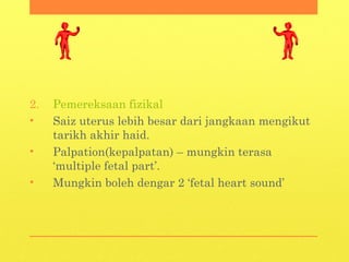 2. Pemereksaan fizikal
• Saiz uterus lebih besar dari jangkaan mengikut
tarikh akhir haid.
• Palpation(kepalpatan) – mungkin terasa
‘multiple fetal part’.
• Mungkin boleh dengar 2 ‘fetal heart sound’
 