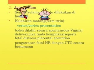 2. Intrapartum
• Semua kelahiran perlu dilakukan di
hospital.
• Kelahiran matang(term twin)
- vertex/vertex presentation
boleh dilahir secara spontaneous Viginal
delivery,jika tiada komplikasiseperti
fetal distress,placental abruption
pengawasan fetal HR dengan CTG secara
berterusan
 
