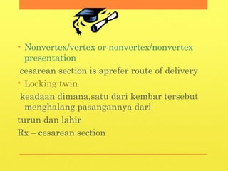 • Nonvertex/vertex or nonvertex/nonvertex
presentation
cesarean section is aprefer route of delivery
• Locking twin
keadaan dimana,satu dari kembar tersebut
menghalang pasangannya dari
turun dan lahir
Rx – cesarean section
 