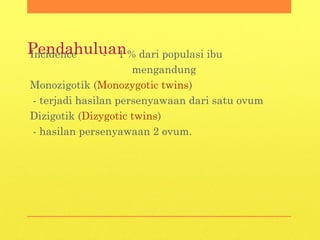 PendahuluanIncidence - 1 % dari populasi ibu
mengandung
Monozigotik (Monozygotic twins)
- terjadi hasilan persenyawaan dari satu ovum
Dizigotik (Dizygotic twins)
- hasilan persenyawaan 2 ovum.
 