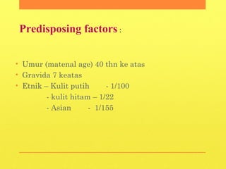Predisposing factors :
• Umur (matenal age) 40 thn ke atas
• Gravida 7 keatas
• Etnik – Kulit putih - 1/100
- kulit hitam – 1/22
- Asian - 1/155
 
