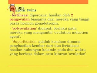 Etiologi• Dizygotic twins
- fertilisasi dipercayai hasilan oleh 2
pengovulan biasanya dari mereka yang tinggi
paras hormon gonadotropin.
- ‘polyovulation’ didapati berlaku pada
mereka yang mengambil ‘ovulation induction
agent’.
- ‘Superfetation’ adalah keadaan dimana
penghasilan kembar dari dua fertalisasi
hasilan hubungan kelamin pada dua waktu
yang berbeza dalam satu kitaran ‘ovulation’
 
