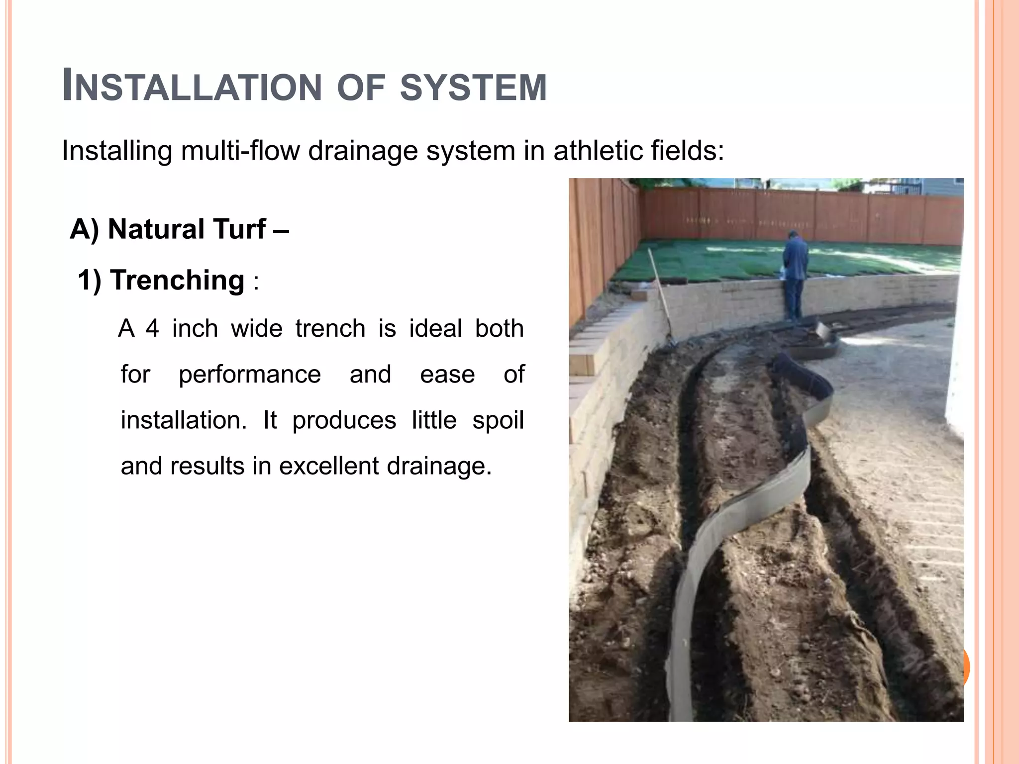INSTALLATION OF SYSTEM
Installing multi-flow drainage system in athletic fields:
A) Natural Turf –
1) Trenching :
A 4 inch wide trench is ideal both
for performance and ease of
installation. It produces little spoil
and results in excellent drainage.
 