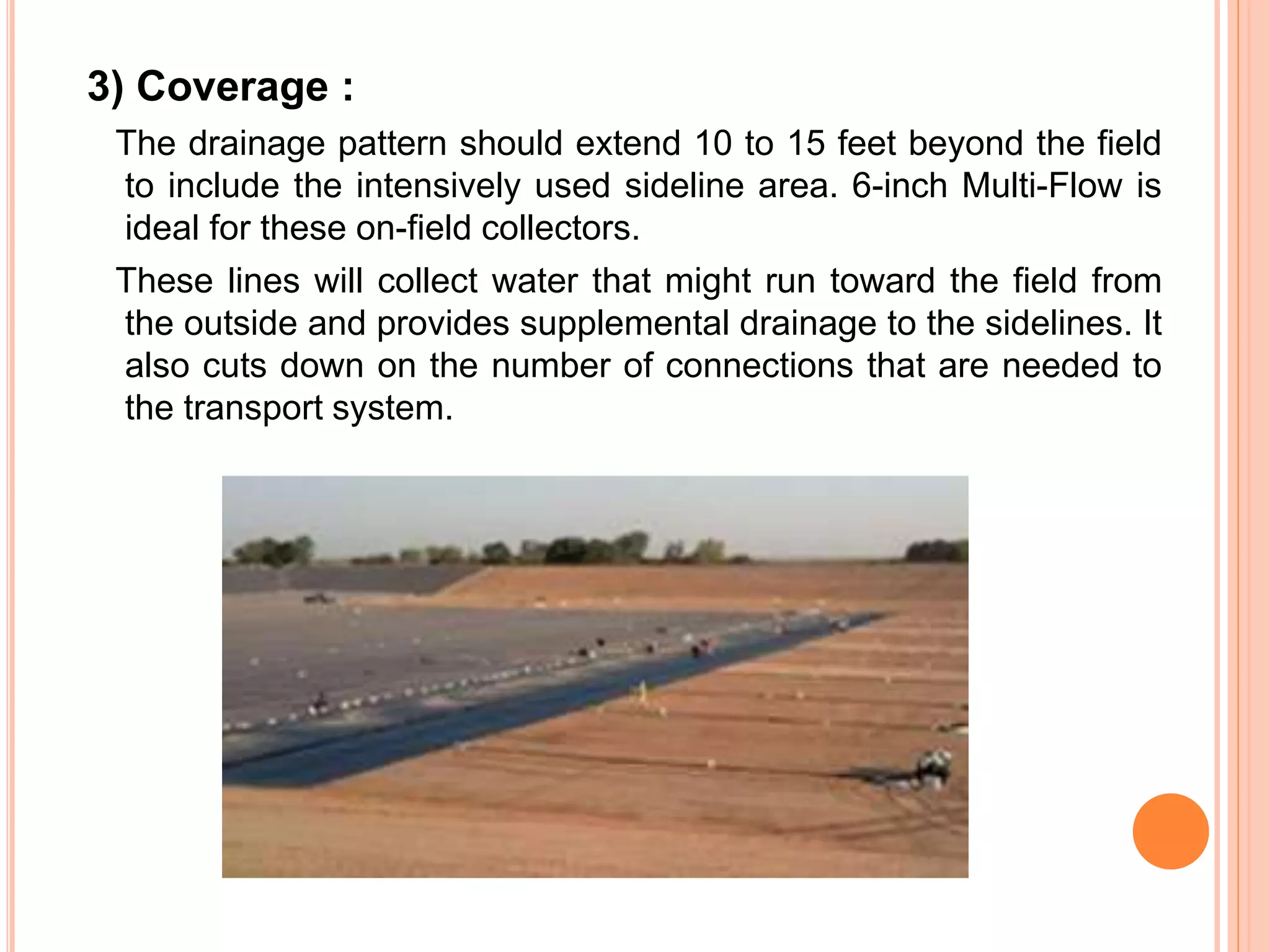 3) Coverage :
The drainage pattern should extend 10 to 15 feet beyond the field
to include the intensively used sideline area. 6-inch Multi-Flow is
ideal for these on-field collectors.
These lines will collect water that might run toward the field from
the outside and provides supplemental drainage to the sidelines. It
also cuts down on the number of connections that are needed to
the transport system.
 