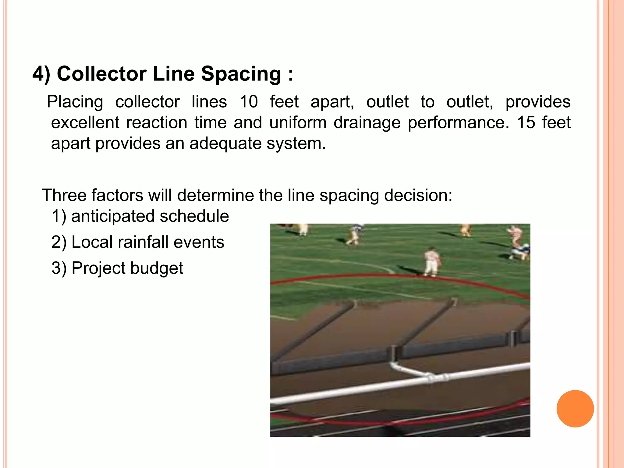 4) Collector Line Spacing :
Placing collector lines 10 feet apart, outlet to outlet, provides
excellent reaction time and uniform drainage performance. 15 feet
apart provides an adequate system.
Three factors will determine the line spacing decision:
1) anticipated schedule
2) Local rainfall events
3) Project budget
 