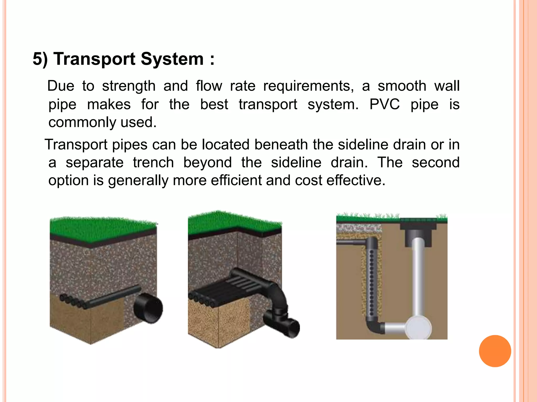 5) Transport System :
Due to strength and flow rate requirements, a smooth wall
pipe makes for the best transport system. PVC pipe is
commonly used.
Transport pipes can be located beneath the sideline drain or in
a separate trench beyond the sideline drain. The second
option is generally more efficient and cost effective.
 