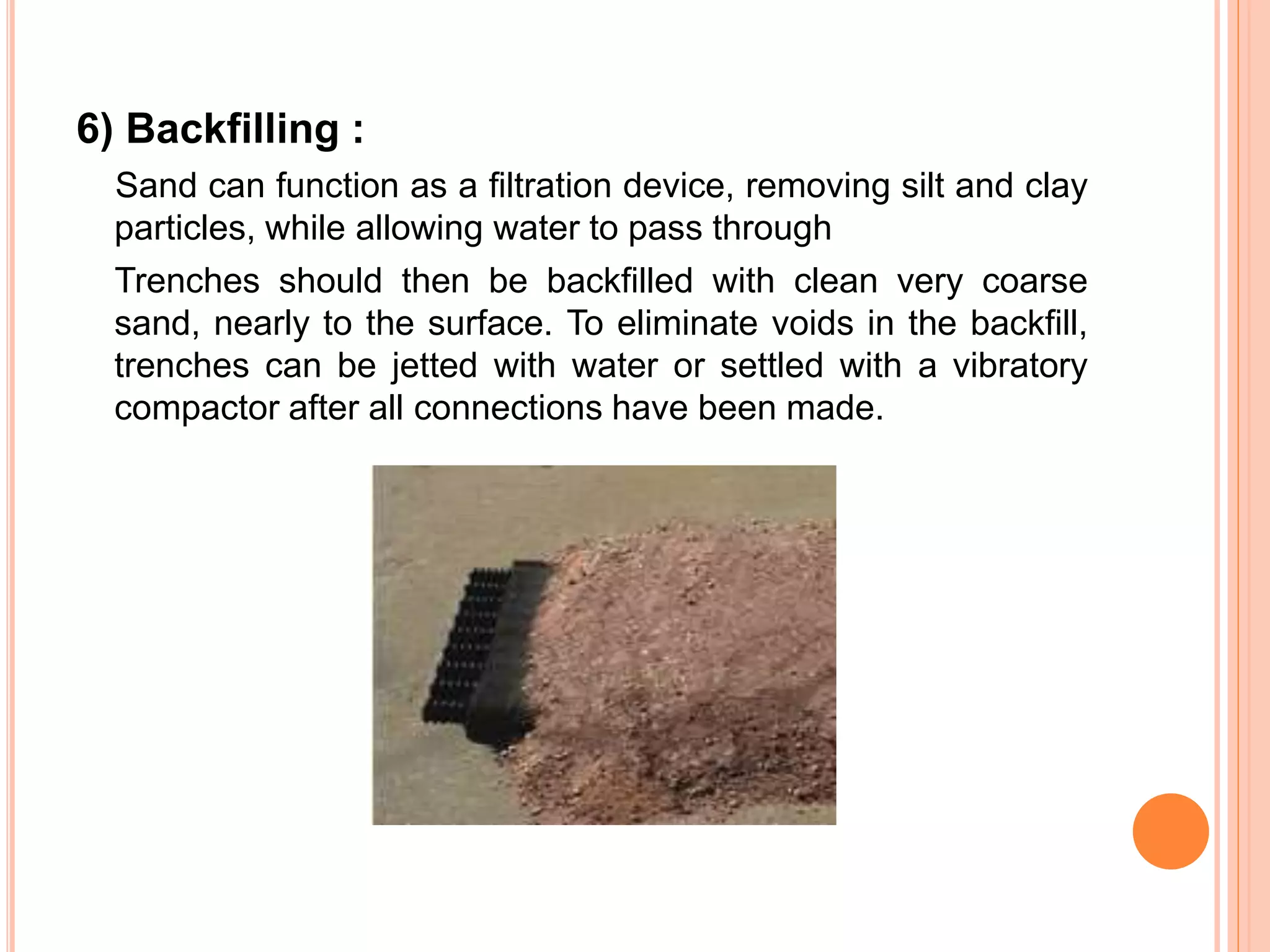 6) Backfilling :
Sand can function as a filtration device, removing silt and clay
particles, while allowing water to pass through
Trenches should then be backfilled with clean very coarse
sand, nearly to the surface. To eliminate voids in the backfill,
trenches can be jetted with water or settled with a vibratory
compactor after all connections have been made.
 