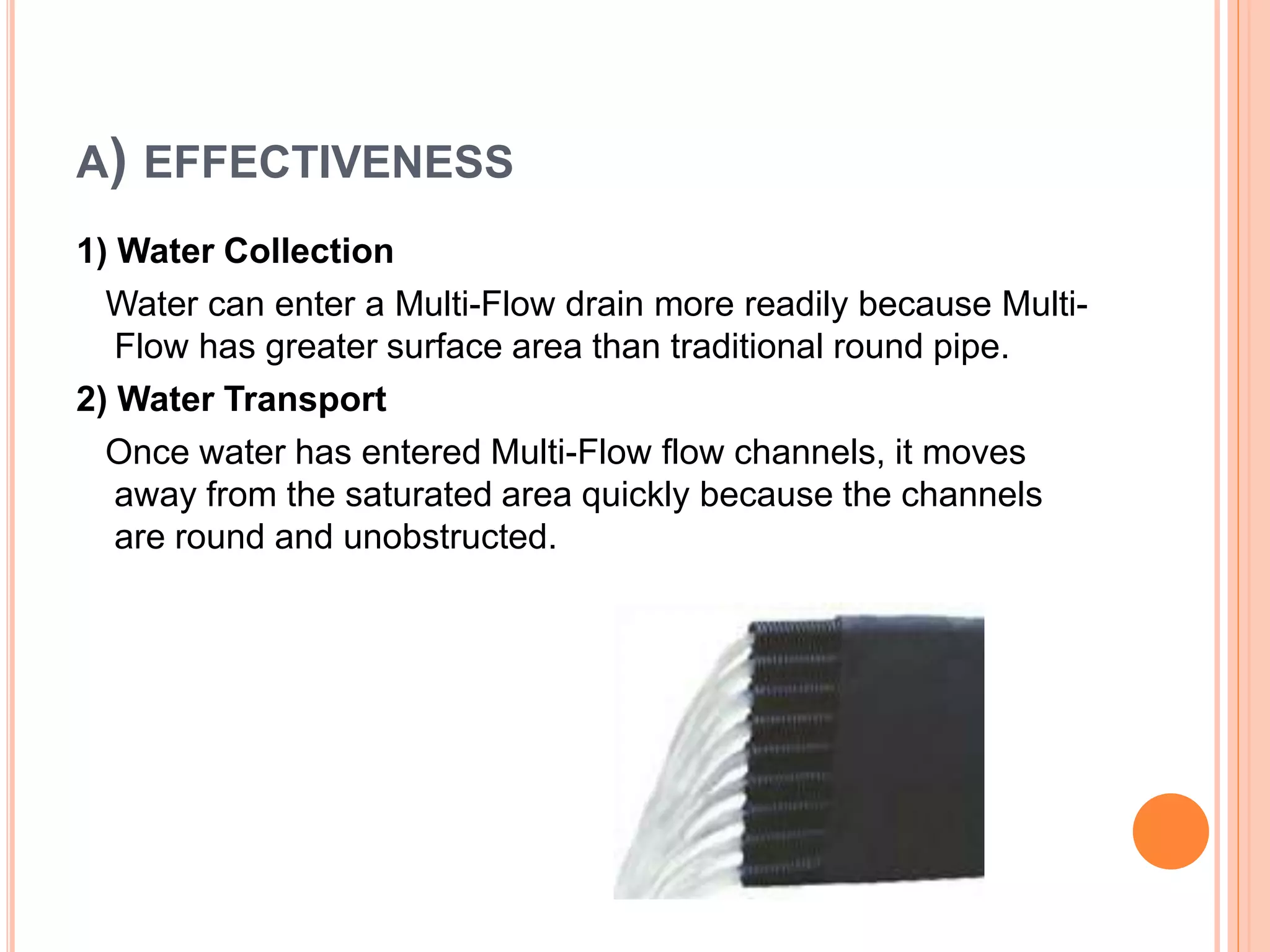 A) EFFECTIVENESS
1) Water Collection
Water can enter a Multi-Flow drain more readily because Multi-
Flow has greater surface area than traditional round pipe.
2) Water Transport
Once water has entered Multi-Flow flow channels, it moves
away from the saturated area quickly because the channels
are round and unobstructed.
 