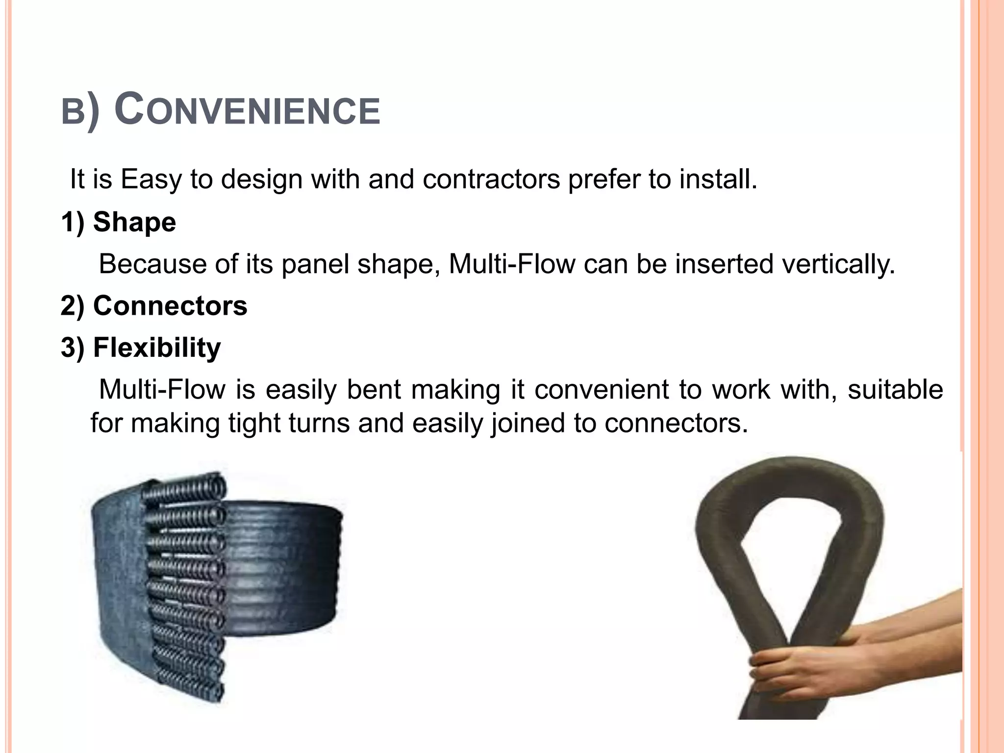 B) CONVENIENCE
It is Easy to design with and contractors prefer to install.
1) Shape
Because of its panel shape, Multi-Flow can be inserted vertically.
2) Connectors
3) Flexibility
Multi-Flow is easily bent making it convenient to work with, suitable
for making tight turns and easily joined to connectors.
 