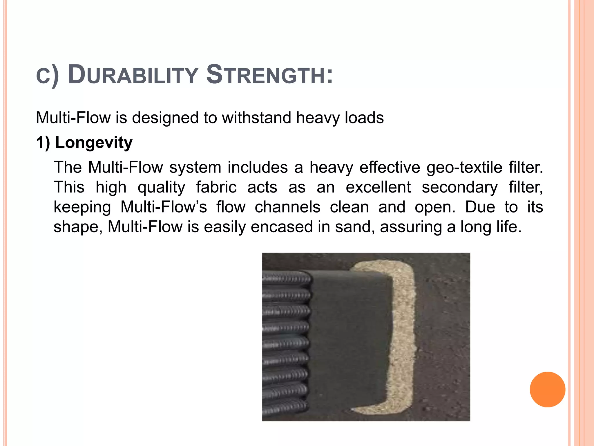 C) DURABILITY STRENGTH:
Multi-Flow is designed to withstand heavy loads
1) Longevity
The Multi-Flow system includes a heavy effective geo-textile filter.
This high quality fabric acts as an excellent secondary filter,
keeping Multi-Flow’s flow channels clean and open. Due to its
shape, Multi-Flow is easily encased in sand, assuring a long life.
 