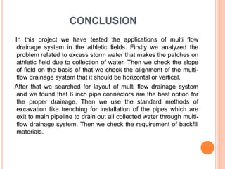 CONCLUSION
In this project we have tested the applications of multi flow
drainage system in the athletic fields. Firstly we analyzed the
problem related to excess storm water that makes the patches on
athletic field due to collection of water. Then we check the slope
of field on the basis of that we check the alignment of the multi-
flow drainage system that it should be horizontal or vertical.
After that we searched for layout of multi flow drainage system
and we found that 6 inch pipe connectors are the best option for
the proper drainage. Then we use the standard methods of
excavation like trenching for installation of the pipes which are
exit to main pipeline to drain out all collected water through multi-
flow drainage system. Then we check the requirement of backfill
materials.
 