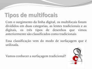 Tipos de multifocais
Com o surgimento da linha digital, os multifocais foram
divididos em duas categorias, as lentes tradicionais e as
digitais, os três tipos de desenhos que vimos
anteriormente são classificados como tradicionais
Essa classificação vem do modo de surfaçagem que é
utilizada.
Vamos conhecer a surfaçagem tradicional?
 