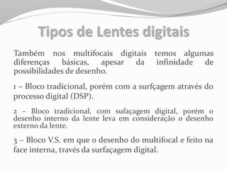 Tipos de Lentes digitais
Também nos multifocais digitais temos algumas
diferenças básicas, apesar da infinidade de
possibilidades de desenho.
1 – Bloco tradicional, porém com a surfçagem através do
processo digital (DSP).
2 – Bloco tradicional, com sufaçagem digital, porém o
desenho interno da lente leva em consideração o desenho
externo da lente.
3 – Bloco V.S. em que o desenho do multifocal e feito na
face interna, través da surfaçagem digital.
 