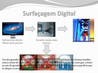 Surfaçagem Digital
Software de cálculo
Muito mais preciso
Gerador muito mais
preciso
Hoje temos inúmeros softwares
para realizar a surfaçagem digital,
onde cada empresa mantem em secredo
suas particularidades.
Um dos grandes diferenciais da surfaçagem digital é a eliminação das formas/moldes
como a lente foi trabalhada de uma maneira muito mais eficiente, faz com que, a lente
ao sair do gerador sofre apenas o processo de polimento, através de uma superfície que
se adapta a curva da lente.
 
