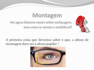 Montagem
Até agora falamos muito sobre surfaçagem,
mas como se monta o multifocal?
A primeira coisa que devemos saber e que, a altura de
montagem deve ser a altura pupilar !
 