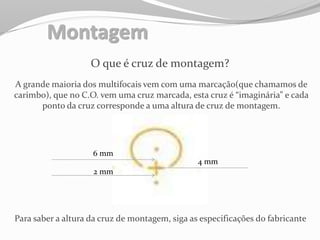 Montagem
O que é cruz de montagem?
A grande maioria dos multifocais vem com uma marcação(que chamamos de
carimbo), que no C.O. vem uma cruz marcada, esta cruz é “imaginária” e cada
ponto da cruz corresponde a uma altura de cruz de montagem.
6 mm
2 mm
4 mm
Para saber a altura da cruz de montagem, siga as especificações do fabricante
 