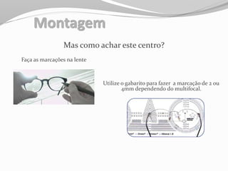 Montagem
Mas como achar este centro?
Faça as marcações na lente
Utilize o gabarito para fazer a marcação de 2 ou
4mm dependendo do multifocal.
 