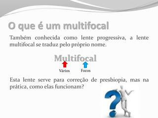 O que é um multifocal
Também conhecida como lente progressiva, a lente
multifocal se traduz pelo próprio nome.
Multifocal
Vários Focos
Esta lente serve para correção de presbiopia, mas na
prática, como elas funcionam?
 