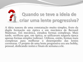 Quando se teve a ideia de
criar uma lente progressiva?
A ideia nasceu de uma constatação muito simples, fruto da
dupla formação em óptica e em mecânica de Bernard
Maitenaz. Em mecânica, estudou formas complexas. Mais
tarde, verificou que, em óptica, se utilizavam naquela época
apenas formas simples (esferas). Utilizou, então, formas mais
complexas para melhorar o desempenho das lentes
corretoras. O projeto de uma lente progressiva era seu hobby,
pessoal, dedicando noites e finais de semana a ele.
 
