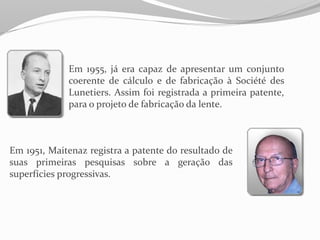 Em 1955, já era capaz de apresentar um conjunto
coerente de cálculo e de fabricação à Société des
Lunetiers. Assim foi registrada a primeira patente,
para o projeto de fabricação da lente.
Em 1951, Maitenaz registra a patente do resultado de
suas primeiras pesquisas sobre a geração das
superfícies progressivas.
 