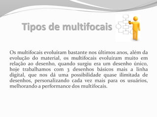 Tipos de multifocais
Os multifocais evoluíram bastante nos últimos anos, além da
evolução do material, os multifocais evoluíram muito em
relação ao desenho, quando surgiu era um desenho único,
hoje trabalhamos com 3 desenhos básicos mais a linha
digital, que nos dá uma possibilidade quase ilimitada de
desenhos, personalizando cada vez mais para os usuários,
melhorando a performance dos multifocais.
 