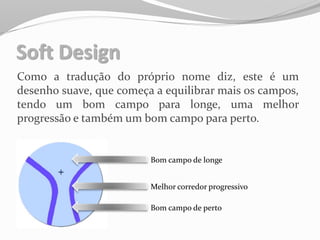 Soft Design
Como a tradução do próprio nome diz, este é um
desenho suave, que começa a equilibrar mais os campos,
tendo um bom campo para longe, uma melhor
progressão e também um bom campo para perto.
Bom campo de longe
Melhor corredor progressivo
Bom campo de perto
 
