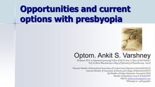 Opportunities and current
options with presbyopia
Optom. Ankit S. Varshney
M.Optom, Ph.D. in Optometry (pursuing) Fellow of IACLE (Aus.), Fellow of ASCO(Mum.)
Prof. at (Shree Bharatimaiya College of Optometry & Physiotherapy, Surat)
Educator Member of International Association of Contact lenses Educators (Australia)(IACLE)
Associate Member of Association of Schools and Colleges of Optometry(ASCO)
Life Member of Indian Optometric Association (IOA)
Member of Optometry Council of India(OCI)
Mail id: ankitsvarshney@yahoo.com
Whatsapp no. +918155955820
 
