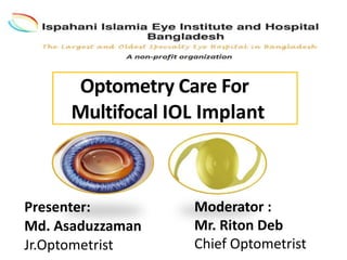 Optometry Care For
Multifocal IOL Implant
Presenter:
Md. Asaduzzaman
Jr.Optometrist
Moderator :
Mr. Riton Deb
Chief Optometrist
 