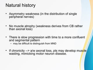 Natural history
• Asymmetry weakness (in the distribution of single
peripheral nerves)
• No muscle atrophy (weakness derives from CB rather
than axonal loss)
• There is slow progression with time to a more confluent
and segmental pattern
– may be difficult to distinguish from MND
• If chronicity --> a/w axonal loss, pts may develop muscle
wasting, mimicking motor neuron disease.
 