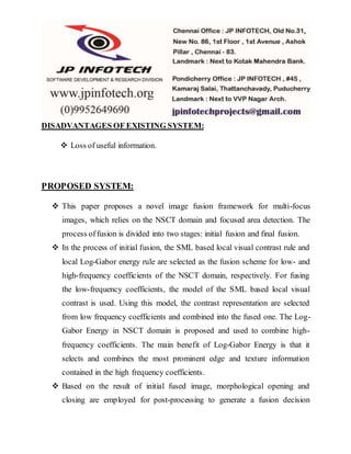 DISADVANTAGES OF EXISTING SYSTEM:
 Loss of useful information.
PROPOSED SYSTEM:
 This paper proposes a novel image fusion framework for multi-focus
images, which relies on the NSCT domain and focused area detection. The
process offusion is divided into two stages: initial fusion and final fusion.
 In the process of initial fusion, the SML based local visual contrast rule and
local Log-Gabor energy rule are selected as the fusion scheme for low- and
high-frequency coefficients of the NSCT domain, respectively. For fusing
the low-frequency coefficients, the model of the SML based local visual
contrast is used. Using this model, the contrast representation are selected
from low frequency coefficients and combined into the fused one. The Log-
Gabor Energy in NSCT domain is proposed and used to combine high-
frequency coefficients. The main benefit of Log-Gabor Energy is that it
selects and combines the most prominent edge and texture information
contained in the high frequency coefficients.
 Based on the result of initial fused image, morphological opening and
closing are employed for post-processing to generate a fusion decision
 