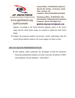 diagram. According to the fusion decision diagram, pixels of the source
image and the initial fusion image are selected to obtain the final fusion
image.
 Further, the proposed method can provide a better performance than the
current fusion methods whatever the source images are clean or noisy.
ADVANTAGES OF PROPOSED SYSTEM:
 This method, which synthesizes the advantages of both the transform-
based and spatial-based methods, not only overcomes the defects of MST-
based methods, but also eliminates “blockeffect”.
 