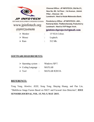  Monitor : 15 VGA Colour.
 Mouse : Logitech.
 Ram : 512 Mb.
SOFTWARE REQUIREMENTS:
 Operating system : Windows XP/7.
 Coding Language : MATLAB
 Tool : MATLAB R2013A
REFERENCE:
Yong Yang, Member, IEEE, Song Tong, Shuying Huang, and Pan Lin,
“Multifocus Image Fusion Based on NSCT and Focused Area Detection”, IEEE
SENSORSJOURNAL, VOL. 15, NO. 5, MAY 2015.
 