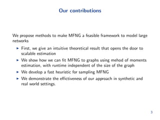Our contributions 
We propose methods to make MFNG a feasible framework to model large 
networks 
I First, we give an intuitive theoretical result that opens the door to 
scalable estimation 
I We show how we can  