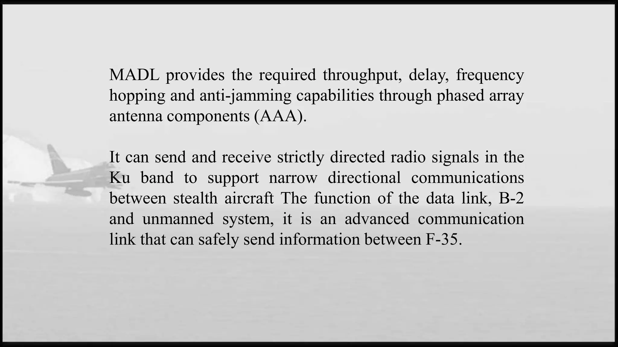 MADL provides the required throughput, delay, frequency
hopping and anti-jamming capabilities through phased array
antenna components (AAA).
It can send and receive strictly directed radio signals in the
Ku band to support narrow directional communications
between stealth aircraft The function of the data link, B-2
and unmanned system, it is an advanced communication
link that can safely send information between F-35.
 