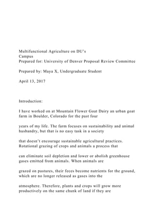 Multifunctional Agriculture on DU’s
Campus
Prepared for: University of Denver Proposal Review Committee
Prepared by: Maya X, Undergraduate Student
April 13, 2017
Introduction:
I have worked on at Mountain Flower Goat Dairy an urban goat
farm in Boulder, Colorado for the past four
years of my life. The farm focuses on sustainability and animal
husbandry, but that is no easy task in a society
that doesn’t encourage sustainable agricultural practices.
Rotational grazing of crops and animals a process that
can eliminate soil depletion and lower or abolish greenhouse
gases emitted from animals. When animals are
grazed on pastures, their feces become nutrients for the ground,
which are no longer released as gases into the
atmosphere. Therefore, plants and crops will grow more
productively on the same chunk of land if they are
 