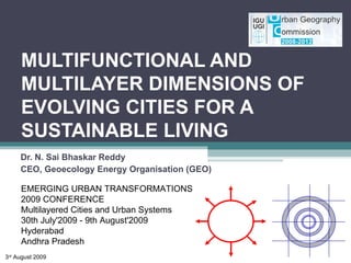 MULTIFUNCTIONAL AND MULTILAYER DIMENSIONS OF  EVOLVING CITIES FOR A SUSTAINABLE LIVING Dr. N. Sai Bhaskar Reddy CEO, Geoecology Energy Organisation (GEO) EMERGING URBAN TRANSFORMATIONS 2009 CONFERENCE Multilayered Cities and Urban Systems 30th July'2009 - 9th August'2009 Hyderabad Andhra Pradesh 3 rd  August 2009 