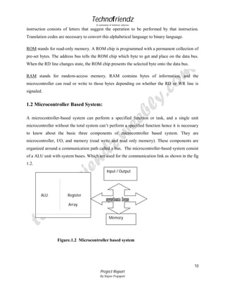 Technofriendz
A community of technical scholars

instruction consists of letters that suggest the operation to be performed by that instruction.
Translation codes are necessary to convert this alphabetical language to binary language.
ROM stands for read-only memory. A ROM chip is programmed with a permanent collection of
pre-set bytes. The address bus tells the ROM chip which byte to get and place on the data bus.
When the RD line changes state, the ROM chip presents the selected byte onto the data bus.
RAM stands for random-access memory. RAM contains bytes of information, and the
microcontroller can read or write to those bytes depending on whether the RD or WR line is
signaled.

1.2 Microcontroller Based System:
A microcontroller-based system can perform a specified function or task, and a single unit
microcontroller without the total system can’t perform a specified function hence it is necessary
to know about the basic three components of microcontroller based system. They are
microcontroller, I/O, and memory (read write and read only memory). These components are
organized around a communication path called a bus. The microcontroller-based system consist
of a ALU unit with system buses. Which are used for the communication link as shown in the fig
1.2.
Input / Output
I/O

ALU

Register
Array
Memory

Figure.1.2 Microcontroller based system

10
Project Report
By Rajeev Prajapati

 