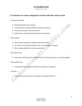 Technofriendz
A community of technical scholars

1.3 Functions of various components of microcontroller based system
1. The microcontroller
 Reads instructions from memory.
 Communicates with all peripherals using the system bus.
 Controls the timing of information flow.
 Performs the computing tasks specified in the program.
2. The memory
 Stores binary information, called instructions and data
 Provides the instructions and data to the microcontroller on request
 Stores results and data for the microcontroller
3. The input device
 Enters data and instructions under the control of a program such as a monitor program.
4. The output device
 Accepts data from the microcontroller as specified in a program.
5. The Bus
 Carries bits between the microcontroller and memory and I/O’s.

11
Project Report
By Rajeev Prajapati

 
