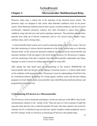 Technofriendz
A community of technical scholars

Chapter 2

Microcontroller Multifunctional Relay

Protective relays play a critical role in the operation of the electrical power system. The
protective relays are designed to take action when abnormal conditions occur on the power
system. These abnormal conditions may be short circuits, overload conditions, and loss of system
synchronism. Elaborate protection schemes have been developed to detect these various
conditions using trial and error and system operating experience. The protection schemes have
typically been made up of discrete components such as over current relays, distance relays,
auxiliary relays, and re-closing relays.
A microcontroller-based system can be used for detecting faults in the Power system. The real
time data monitoring of various electrical parameters in the Power system helps us in detecting
electrical faults. In this system the abnormal conditions are detected by the microcontroller and
necessary initiation of the trip signal to the circuit breaker is given. For this process to happen,
real time monitoring of the data is required. Since the microcontroller understands only binary
language we need to convert our analog signal to digital by using ADC.
After getting this data based upon the programming in the memory (ROM/RAM) the
microcontroller takes the decision of the tripping of electrical system i.e. it detects faults based
on the conditions of the program written. This process is just for understanding in brief but it has
lot of hardware/software, interfacing I/O, timing signals, machine cycles and decision-making
programs involved. Based on the microcontroller used, (Intel/Motorola) hardware/software and
programming instructions vary.

2.1 Interfacing I/O devices to a Microcontroller
The I/O devices, such as keyboards and displays, are the ears and eyes of the MPUs; they are the
communication channels to the "outside world." Data can enter (or exit) in groups of eight bits
using the entire data bus; this is called the parallel I/O mode. The other method is the serial I/O,
whereby one bit is transferred using one data line; typical examples include peripherals such as
the CRT terminal. In this we will focus on interfacing I/O devices in the parallel mode.
12
Project Report
By Rajeev Prajapati

 