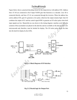 Technofriendz
A community of technical scholars

Figure below shows a practical decoding circuit for the output device with address 01H. Address
lines A7-A0 are connected to the 8-input NAND gate that functions as a decoder. Line A0 is
connected directly, and lines A7-A1 are connected through the inverters. When the address bus
carries address 01H, gate G1 generates a low pulse; otherwise the output remains high. Gate G2
combines the output of G1 and the control signal IOW to generate an I/O select pulse when both
input signals are low. Meanwhile (as was shown in the timing diagram- machine cycle M3), the
contents of the accumulator are placed on the data bus and are available on the data bus for a few
microseconds and, therefore, must be latched for display. The I/O select pulse clocks the data
into the latch for display by the LEDs.

Fig 2.1.1 Block Diagram of I/O Interface

Fig 2.1.2 Decode logic for Output Port
13
Project Report
By Rajeev Prajapati

 