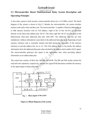 Technofriendz
A community of technical scholars

2.3 Microcontroller Based Multifunctional Relay System Description and
Operating Principle:
A four-relay system is built around a microcontroller driven by a 6.14-MHz crystal. The block
diagram of the system is shown in Fig.2.3. Besides the microcontroller, the system includes
memory units and a relay interface unit. The microcontroller is capable of directly addressing up
to 64K memory locations with its 16-b address. Eight of the 16 bits A8-A15 are provided
directly on the three-state address pins A0-A7 .The other eight bits A0-A7 are provided on the
bidirectional, three-state addressed data pins ADo-AD7. The addressed data bits are time
multiplexed. Address information is provided on the addressed data pins at the beginning of each
memory reference and is externally latched and held during the remainder of the memory
reference to provide address bits Ao to A7. The 8-bit address latch in Fig latches the address
information from the addressed data pins when clocked by the address latch enable (ALE) signal.
The microcontroller generates this signal at the appropriate time when providing address
information on its address/data pins.
The control bus consists of three bits: RD,WR and IO/M. The RD and WR strobes initiate the
read and write operations, respectively, whereas the signal IO/M determines whether the memory
or the input/output is being referenced.

Figure 2.3 Block Diagram of the system

15
Project Report
By Rajeev Prajapati

 