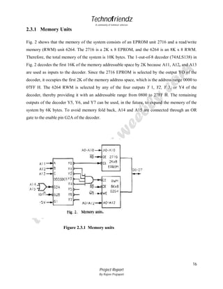 Technofriendz
A community of technical scholars

2.3.1 Memory Units
Fig. 2 shows that the memory of the system consists of an EPROM unit 2716 and a read/write
memory (RWM) unit 6264. The 2716 is a 2K x 8 EPROM, and the 6264 is an 8K x 8 RWM.
Therefore, the total memory of the system is 10K bytes. The 1-out-of-8 decoder (74ALS138) in
Fig. 2 decodes the first 16K of the memory addressable space by 2K because A11, A12, and A13
are used as inputs to the decoder. Since the 2716 EPROM is selected by the output YO of the
decoder, it occupies the first 2K of the memory address space, which is the address range 0000 to
07FF H. The 6264 RWM is selected by any of the four outputs Y 1, Y2, Y 3, or Y4 of the
decoder, thereby providing it with an addressable range from 0800 to 27FF H. The remaining
outputs of the decoder Y5, Y6, and Y7 can be used, in the future, to expand the memory of the
system by 6K bytes. To avoid memory fold back, A14 and A15 are connected through an OR
gate to the enable pin G2A of the decoder.

Figure 2.3.1 Memory units

16
Project Report
By Rajeev Prajapati

 