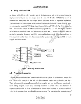 Technofriendz
A community of technical scholars

2.3.2 Relay Interface Unit
As shown in Fig.2.3 the relay interface unit is the input/output unit of the system. Each relay
requires one input port and one output port. A 1-out-of-8 decoder (74ALS138) is used to
generate four input pulses and four output pulses, which are enough to implement four relays.
The input pulses are referred to as ICPl (input current pulse 1) through ICP4. On the other hand,
the output pulses are called TCBl (trip circuit breaker 1) through TCB4. In Fig. 3, the measuring
unit 1 measures the current I1 and sends an analog signal to the A/D unit. The digital output of
the A/D unit is connected to the data bus through an input port 1. The microcontroller reads the
current by generating the signal, say ICP1, which enables input port 1. When the conditions for
tripping circuit breaker 1 are met, the microcontroller generates the output pulse TCB 1, which
triggers the circuit breaker.

Figure 2.3.2 Relay interface unit

2.4

Principle of operation

The four-relay system described is a real-time multitasking system. It has four tasks, where each
over current relay program is one task. All four tasks run on one microcontroller: the 8085.
These tasks cannot be executed sequentially (one complete task at a time) because each task is a
never-ending program. Each relay constantly monitors a current value. An alternative to
sequential execution is to allow the four tasks to equally share the time of the microcontroller,
which is the essence of the introduced four-relay system. The microcontroller executes part of
17
Project Report
By Rajeev Prajapati

 