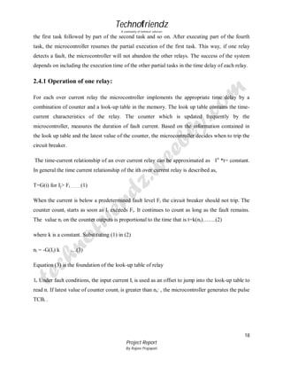 Technofriendz
A community of technical scholars

the first task followed by part of the second task and so on. After executing part of the fourth
task, the microcontroller resumes the partial execution of the first task. This way, if one relay
detects a fault, the microcontroller will not abandon the other relays. The success of the system
depends on including the execution time of the other partial tasks in the time delay of each relay.

2.4.1 Operation of one relay:
For each over current relay the microcontroller implements the appropriate time delay by a
combination of counter and a look-up table in the memory. The look up table contains the timecurrent characteristics of the relay. The counter which is updated frequently by the
microcontroller, measures the duration of fault current. Based on the information contained in
the look up table and the latest value of the counter, the microcontroller decides when to trip the
circuit breaker.
The time-current relationship of an over current relay can be approximated as I n *t= constant.
In general the time current relationship of the ith over current relay is described as,
T=G(i) for Ij> Fi………(1)
When the current is below a predetermined fault level Fi the circuit breaker should not trip. The
counter counti starts as soon as Ii exceeds Fi. It continues to count as long as the fault remains.
The value ni on the counter outputs is proportional to the time that is t=k(ni)…….(2)
where k is a constant. Substituting (1) in (2)
ni = -G(Ii) k

…(3)

Equation (3) is the foundation of the look-up table of relay
1. Under fault conditions, the input current Ii is used as an offset to jump into the look-up table to
read n. If latest value of counter counti is greater than ni; , the microcontroller generates the pulse
TCBi .

18
Project Report
By Rajeev Prajapati

 