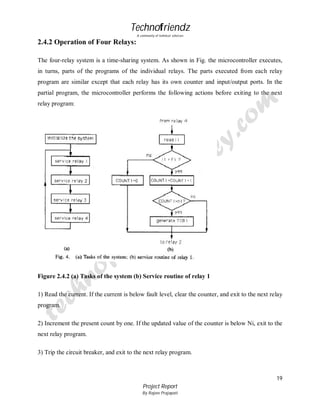 Technofriendz
A community of technical scholars

2.4.2 Operation of Four Relays:
The four-relay system is a time-sharing system. As shown in Fig. the microcontroller executes,
in turns, parts of the programs of the individual relays. The parts executed from each relay
program are similar except that each relay has its own counter and input/output ports. In the
partial program, the microcontroller performs the following actions before exiting to the next
relay program:

Figure 2.4.2 (a) Tasks of the system (b) Service routine of relay 1
1) Read the current. If the current is below fault level, clear the counter, and exit to the next relay
program.
2) Increment the present count by one. If the updated value of the counter is below Ni, exit to the
next relay program.
3) Trip the circuit breaker, and exit to the next relay program.

19
Project Report
By Rajeev Prajapati

 