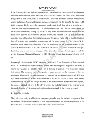 Technofriendz
A community of technical scholars

If the first relay detects a fault, the counter count1 starts counting. According to Fig., after each
increment of the counter countl, the other three relays are checked for faults. Now, if the third
relay detects a fault, count 3 starts to count as well. The system maintains count on both counters
count1 and counts. Whenever the count exceeds nl for count1 (n3 for count3), the signal TCBl
(mis) generated. Furthermore, the system can handle faults in all four relays in a similar way.
There are four counters in the system. The relationship between time t and the count value ni on
each counter can be described by (2), that is t = k(ni). Since the microcontroller checks the other
three relays between the increments of each counter, the constant k in (2) must include the
execution time of the other three partial programs. The precise value of k is equal to the time
interval between two successive measurements of the same current Ii. The value of k is,
therefore, equal to the execution time of all the instructions in the sampling interval of the
current Ii. Each instruction in the 8085 instruction set consists of a certain number of states [2].
Each state time is equivalent to one cycle of the internal frequency, which is equal to half the
crystal frequency. The crystal frequency is 6.14 MHz; that gives a state time equivalent to 325.5
ns.
For example, the instruction XCHG (exchange Hand L with D and E) consists of four states and
takes 1302 ns to execute on the described system. The way the partial program of one relay is
shown in Fig.leads to variable values for k because it contains two conditional-branch
instructions. The execution time of the partial program depends on the outcomes of the two
conditions. However, k is made constant by inserting the appropriate number of NOP (no
operation) instructions to balance all the branches of the routine. The NOP instruction is a onestate instruction and does not change the state of the microcontroller. For the four-relay system,
the value of k turned out to be 0.153 x l0^-3 s. Since the partial programs of the four relays are
identical, the value of k is proportional to the number of relays R in the system, in general
k = (38.409 x 10^-6)R s.
More relays can easily be added to the presented system because the hardware design as well as
the software design are very flexible. It must be pointed out that the memory requirement is far
below the 64K addressable memory space of the 8085 microcontroller.

20
Project Report
By Rajeev Prajapati

 